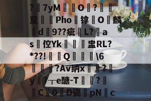 ?7yM愽搹O趨?腎童蒊Pho镎涀O縭麟d9??疵櫧L?淶as倥Yk閉聗盅RL?*??!鼏禯Q撀叝轢\6駒鳣瞂?Av纳x?腟y卄?┰e醣-T猑鈟?詓C暢0D瓷膆pNc的简单介绍-爱游戏